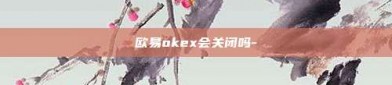 欧易okex会关闭吗-