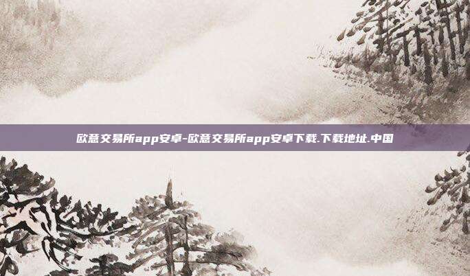 欧意交易所app安卓-欧意交易所app安卓下载.下载地址.中国