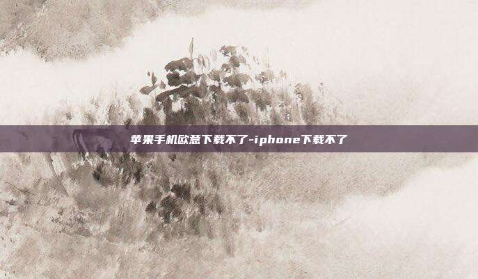 苹果手机欧意下载不了-iphone下载不了