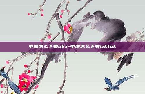 中国怎么下载okx-中国怎么下载tiktok