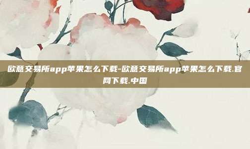 欧意交易所app苹果怎么下载-欧意交易所app苹果怎么下载.官网下载.中国