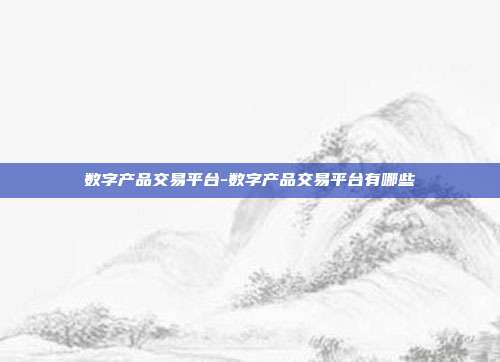 数字产品交易平台-数字产品交易平台有哪些