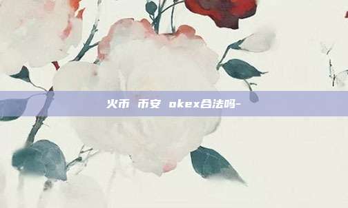 火币 币安 okex合法吗-