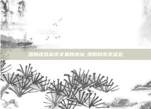 洛阳虚拟货币交易所地址-洛阳钱币交流会