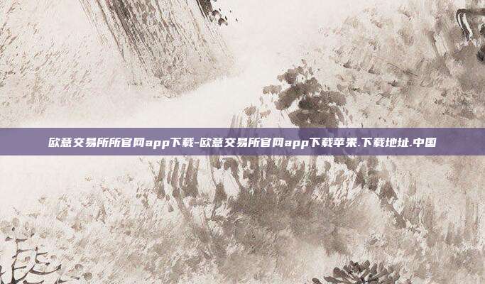 欧意交易所所官网app下载-欧意交易所官网app下载苹果.下载地址.中国