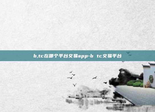 b,tc在哪个平台交易app-b tc交易平台