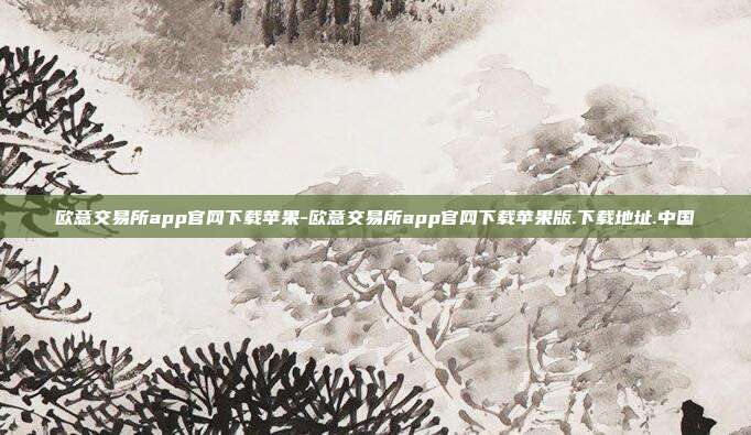 欧意交易所app官网下载苹果-欧意交易所app官网下载苹果版.下载地址.中国