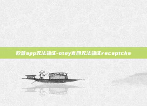 欧意app无法验证-otoy官网无法验证recaptcha