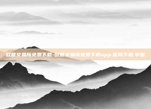 欧意交易所免费下载-欧意交易所免费下载app.官网下载.中国