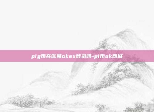 pig币在欧易okex登录吗-pi币ok商城