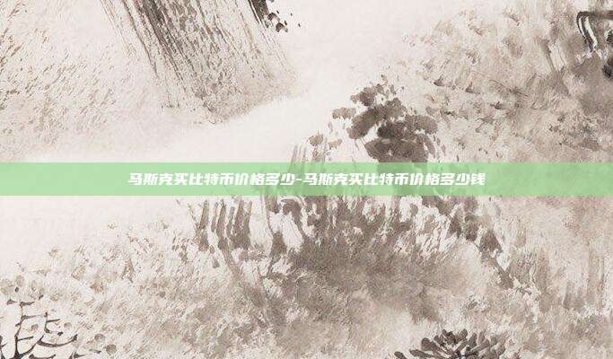 马斯克买比特币价格多少-马斯克买比特币价格多少钱