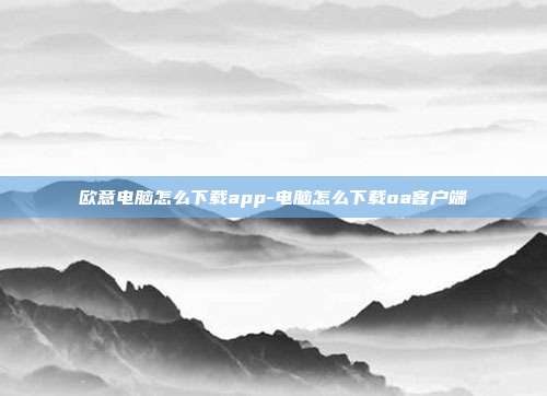 欧意电脑怎么下载app-电脑怎么下载oa客户端