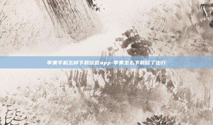 苹果手机怎样下载欧意app-苹果怎么下载欧了出行