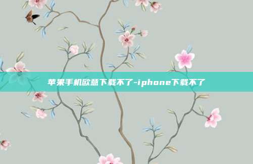 苹果手机欧意下载不了-iphone下载不了