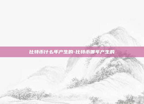 比特币什么年产生的-比特币哪年产生的