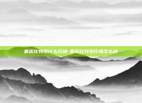 最近比特币什么行情-最近比特币行情怎么样