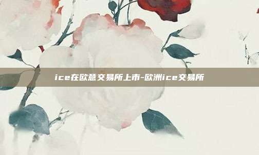 ice在欧意交易所上市-欧洲ice交易所