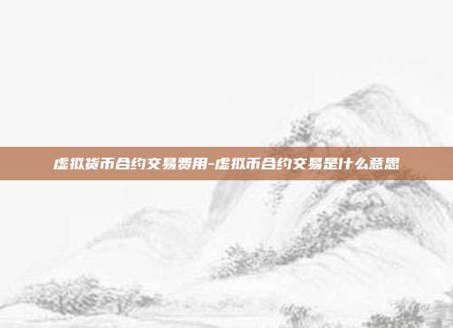 虚拟货币合约交易费用-虚拟币合约交易是什么意思