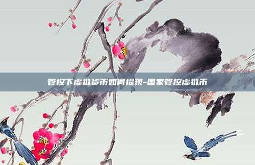 管控下虚拟货币如何提现-国家管控虚拟币