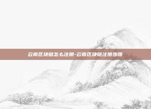 云南区块链怎么注册-云南区块链注册步骤